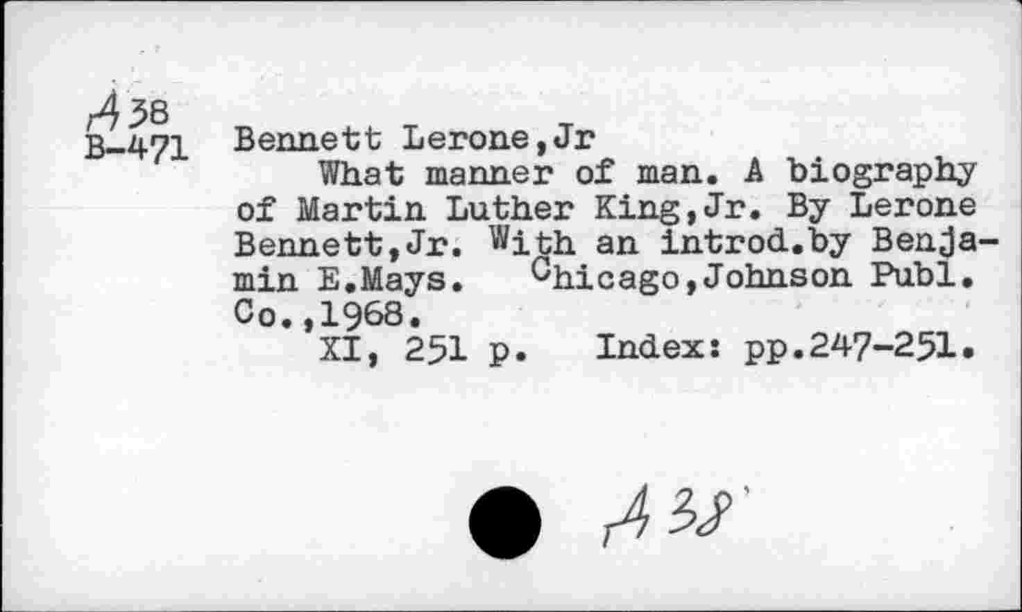 ﻿r438
B-471
Bennett Lerone,Jr
What manner of man. A biography of Martin Luther King,Jr. By Lerone Bennett,Jr. With an introd.by Benjamin E.Mays. Chicago,Johnson Publ, Co.,1968.
XI, 251 p. Index: pp.247-251.
• AW